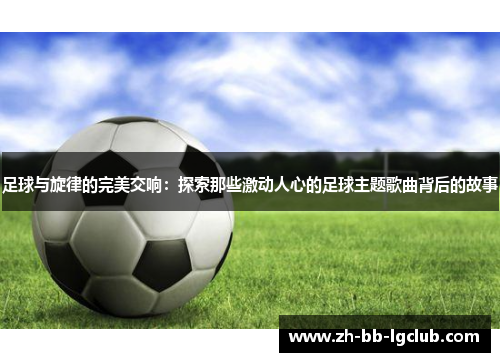 足球与旋律的完美交响：探索那些激动人心的足球主题歌曲背后的故事