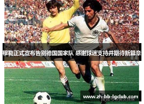 穆勒正式宣布告别德国国家队 感谢球迷支持并期待新篇章